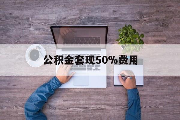 最新公积金套现50%费用方法分析(最方便真实的衢州公积金套现需要什么手续方法)