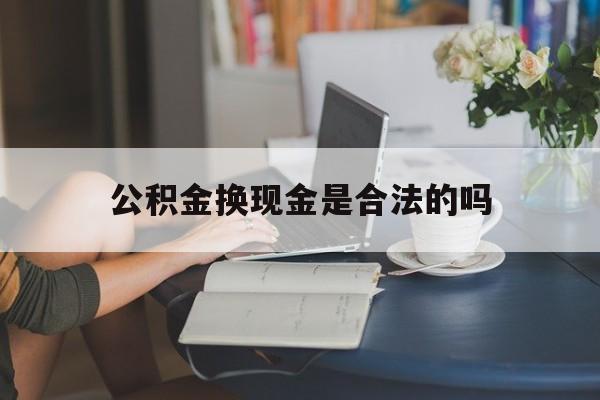 最新公积金换现金是合法的吗方法分析(最方便真实的衢州公积金换现金是合法的吗怎么办方法)