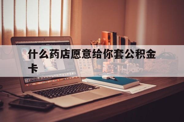 最新什么药店愿意给你套公积金卡方法分析(最方便真实的衢州什么药店愿意给你套公积金卡的钱方法)