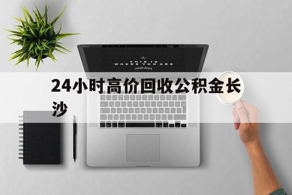 最新24小时高价回收公积金长沙方法分析(最方便真实的衢州长沙公积金n方法)