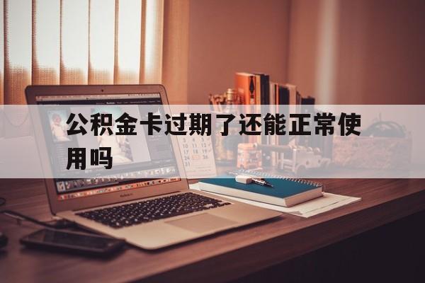 最新公积金卡过期了还能正常使用吗方法分析(最方便真实的衢州公积金卡过期了钱还打得上来不?方法)